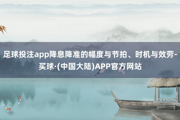足球投注app降息降准的幅度与节拍、时机与效劳-买球·(中国大陆)APP官方网站