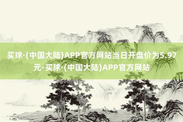 买球·(中国大陆)APP官方网站当日开盘价为5.97元-买球·(中国大陆)APP官方网站