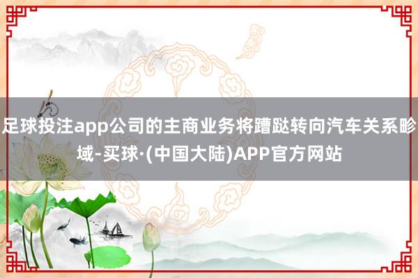 足球投注app公司的主商业务将蹧跶转向汽车关系畛域-买球·(中国大陆)APP官方网站