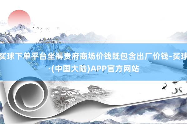 买球下单平台坐褥贵府商场价钱既包含出厂价钱-买球·(中国大陆)APP官方网站