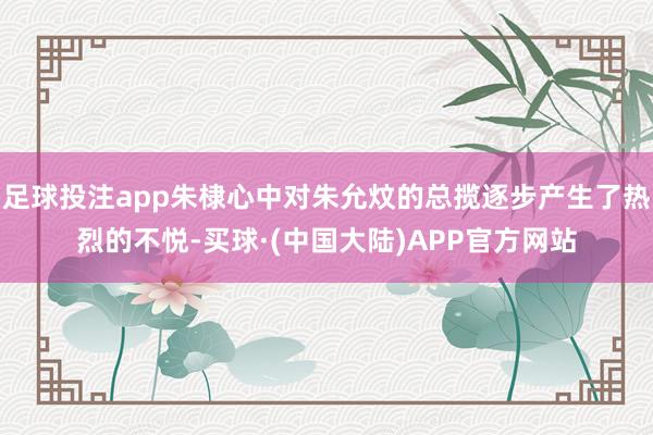 足球投注app朱棣心中对朱允炆的总揽逐步产生了热烈的不悦-买球·(中国大陆)APP官方网站