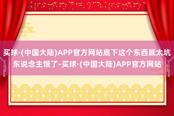 买球·(中国大陆)APP官方网站底下这个东西就太坑东说念主饿了-买球·(中国大陆)APP官方网站