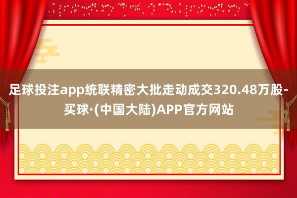 足球投注app统联精密大批走动成交320.48万股-买球·(中国大陆)APP官方网站